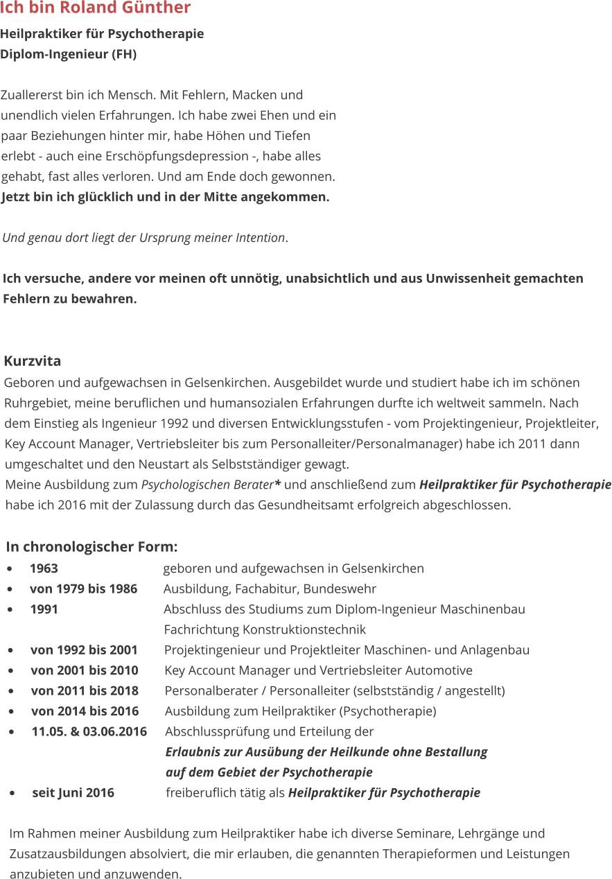 Ich bin Roland Günther Heilpraktiker für Psychotherapie Diplom-Ingenieur (FH)  Zuallererst bin ich Mensch. Mit Fehlern, Macken und unendlich vielen Erfahrungen. Ich habe zwei Ehen und ein  paar Beziehungen hinter mir, habe Höhen und Tiefen  erlebt - auch eine Erschöpfungsdepression -, habe alles gehabt, fast alles verloren. Und am Ende doch gewonnen.  Jetzt bin ich glücklich und in der Mitte angekommen.  Und genau dort liegt der Ursprung meiner Intention.   Ich versuche, andere vor meinen oft unnötig, unabsichtlich und aus Unwissenheit gemachten  Fehlern zu bewahren.    Kurzvita Geboren und aufgewachsen in Gelsenkirchen. Ausgebildet wurde und studiert habe ich im schönen Ruhrgebiet, meine beruflichen und humansozialen Erfahrungen durfte ich weltweit sammeln. Nach  dem Einstieg als Ingenieur 1992 und diversen Entwicklungsstufen - vom Projektingenieur, Projektleiter,  Key Account Manager, Vertriebsleiter bis zum Personalleiter/Personalmanager) habe ich 2011 dann umgeschaltet und den Neustart als Selbstständiger gewagt. Meine Ausbildung zum Psychologischen Berater* und anschließend zum Heilpraktiker für Psychotherapie habe ich 2016 mit der Zulassung durch das Gesundheitsamt erfolgreich abgeschlossen.  In chronologischer Form: •	1963					geboren und aufgewachsen in Gelsenkirchen •	von 1979 bis 1986	Ausbildung, Fachabitur, Bundeswehr  •	1991					Abschluss des Studiums zum Diplom-Ingenieur Maschinenbau						Fachrichtung Konstruktionstechnik •	von 1992 bis 2001	Projektingenieur und Projektleiter Maschinen- und Anlagenbau •	von 2001 bis 2010	Key Account Manager und Vertriebsleiter Automotive •	von 2011 bis 2018	Personalberater / Personalleiter (selbstständig / angestellt) •	von 2014 bis 2016	Ausbildung zum Heilpraktiker (Psychotherapie) •	11.05. & 03.06.2016	Abschlussprüfung und Erteilung der 						Erlaubnis zur Ausübung der Heilkunde ohne Bestallung 						auf dem Gebiet der Psychotherapie •	seit Juni 2016		freiberuflich tätig als Heilpraktiker für Psychotherapie  Im Rahmen meiner Ausbildung zum Heilpraktiker habe ich diverse Seminare, Lehrgänge und Zusatzausbildungen absolviert, die mir erlauben, die genannten Therapieformen und Leistungen anzubieten und anzuwenden.